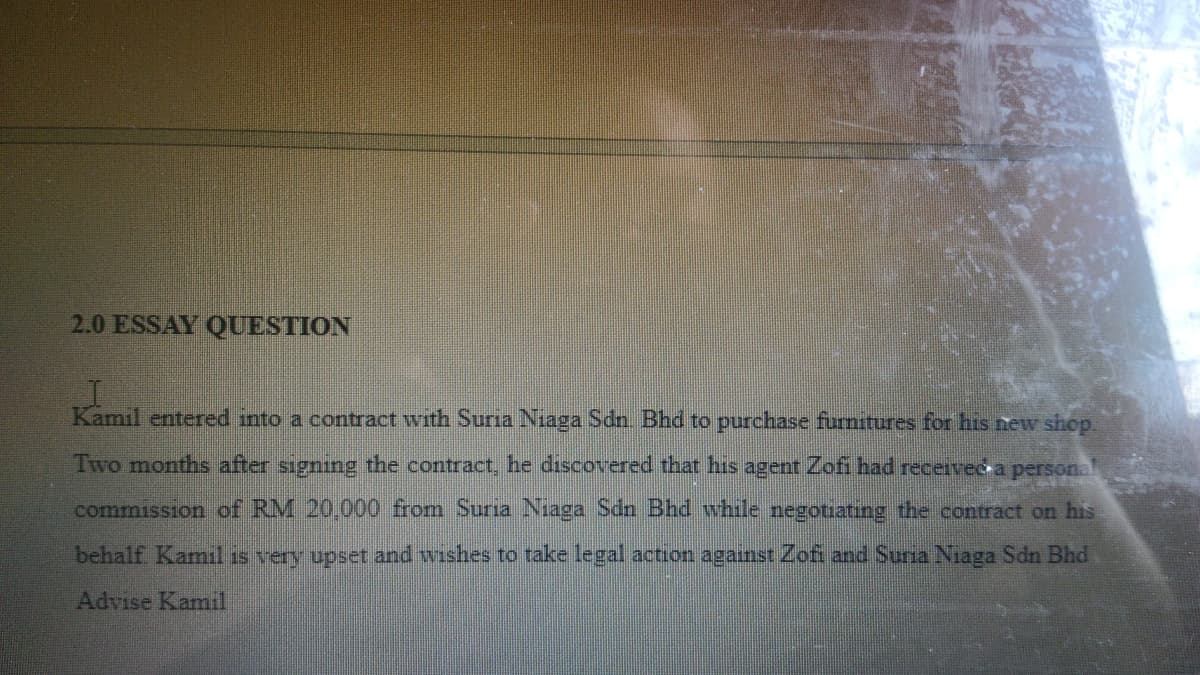 2.0 ESSAY QUESTION
Kamil entered into a contract with Suria Niaga Sdn. Bhd to purchase furnitures for his new shop.
Two months after signing the contract, he discovered that his agent Zofi had received a personal
commission of RM 20,000 from Suria Niaga Sdn Bhd while negotiating the contract on his
behalf. Kamil is very upset and wishes to take legal action against Zofi and Suria Niaga Sdn Bhd
Advise Kamil