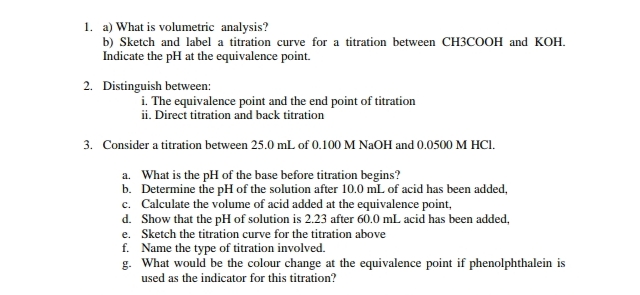 1. a) What is volumetric analysis?
b) Sketch and label a titration curve for a titration between CH3COOH and KOH.
Indicate the pH at the equivalence point.
2. Distinguish between:
i. The equivalence point and the end point of titration
ii. Direct titration and back titration
3. Consider a titration between 25.0 mL of 0.100 M NaOH and 0.0500 M HCI.
a. What is the pH of the base before titration begins?
b. Determine the pH of the solution after 10.0 mL of acid has been added.
c. Calculate the volume of acid added at the equivalence point,
d. Show that the pH of solution is 2.23 after 60.0 mL acid has been added,
e.
Sketch the titration curve for the titration above
f. Name the type of titration involved.
g. What would be the colour change at the equivalence point if phenolphthalein is
used as the indicator for this titration?