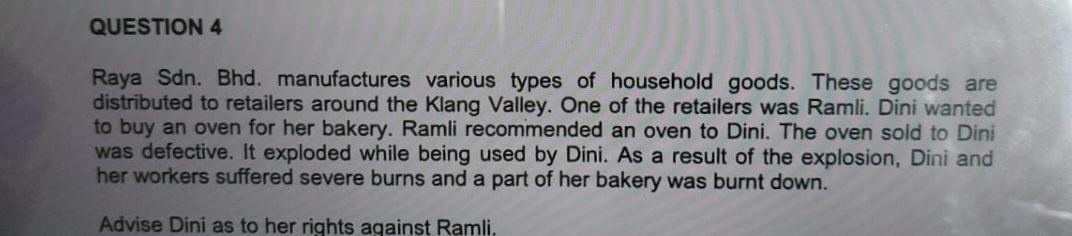 QUESTION 4
Raya Sdn. Bhd. manufactures various types of household goods. These goods are
distributed to retailers around the Klang Valley. One of the retailers was Ramli. Dini wanted
to buy an oven for her bakery. Ramli recommended an oven to Dini. The oven sold to Dini
was defective. It exploded while being used by Dini. As a result of the explosion, Dini and
her workers suffered severe burns and a part of her bakery was burnt down.
Advise Dini as to her rights against Ramli.