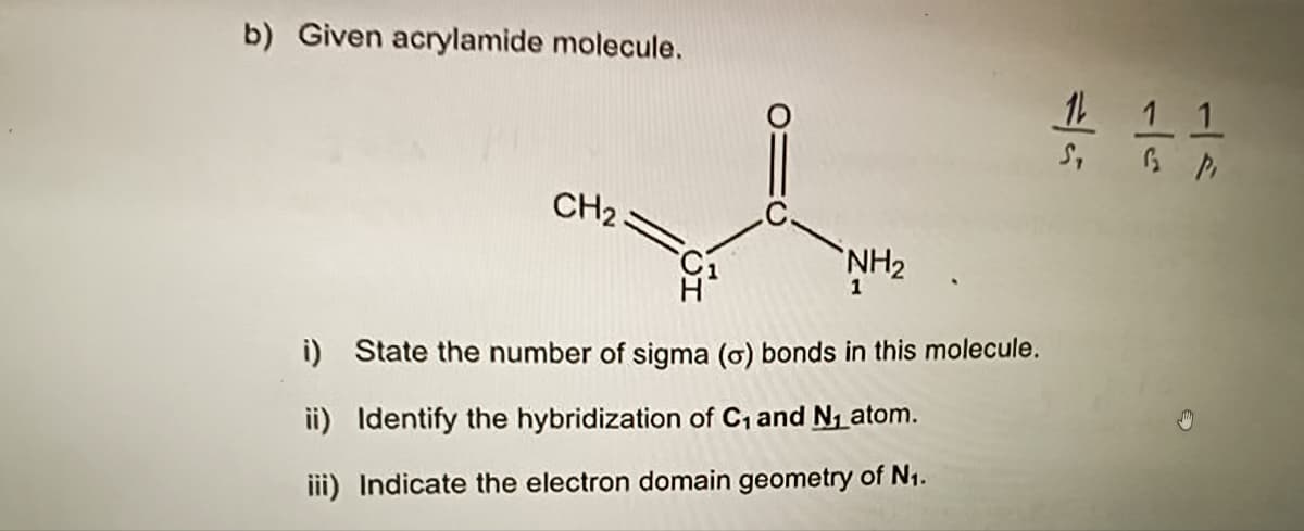 b) Given acrylamide molecule.
CH2
NH₂
1
i)
State the number of sigma (o) bonds in this molecule.
ii) Identify the hybridization of C₁ and N₁ atom.
iii) Indicate the electron domain geometry of N₁.
1 1 1
1₂
Pi