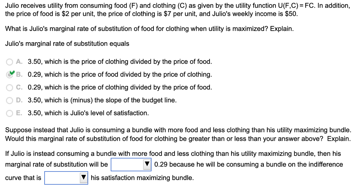 Julio receives utility from consuming food (F) and clothing (C) as given by the utility function U(F,C) = FC. In addition,
the price of food is $2 per unit, the price of clothing is $7 per unit, and Julio's weekly income is $50.
What is Julio's marginal rate of substitution of food for clothing when utility is maximized? Explain.
Julio's marginal rate of substitution equals
A. 3.50, which is the price of clothing divided by the price of food.
B. 0.29, which is the price of food divided by the price of clothing.
C. 0.29, which is the price of clothing divided by the price of food.
D. 3.50, which is (minus) the slope of the budget line.
E. 3.50, which is Julio's level of satisfaction.
Suppose instead that Julio is consuming a bundle with more food and less clothing than his utility maximizing bundle.
Would this marginal rate of substitution of food for clothing be greater than or less than your answer above? Explain.
If Julio is instead consuming a bundle with more food and less clothing than his utility maximizing bundle, then his
marginal rate of substitution will be
0.29 because he will be consuming a bundle on the indifference
curve that is
his satisfaction maximizing bundle.

