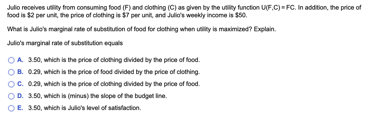 Julio receives utility from consuming food (F) and clothing (C) as given by the utility function U(F,C) = FC. In addition, the price of
food is $2 per unit, the price of clothing is $7 per unit, and Julio's weekly income is $50.
What is Julio's marginal rate of substitution of food for clothing when utility is maximized? Explain.
Julio's marginal rate of substitution equals
A. 3.50, which is the price of clothing divided by the price of food.
B. 0.29, which is the price of food divided by the price of clothing.
O C. 0.29, which is the price of clothing divided by the price of food.
D. 3.50, which is (minus) the slope of the budget line.
O E. 3.50, which is Julio's level of satisfaction.
