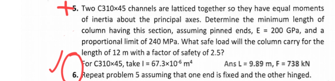 5. Two C310×45 channels are latticed together so they have equal moments
of inertia about the principal axes. Determine the minimum length of
column having this section, assuming pinned ends, E = 200 GPa, and a
proportional limit of 240 MPa. What safe load will the column carry for the
length of 12 m with a factor of safety of 2.5?
For C310x45, take I = 67.3x106 mª
6. Repeat problem 5 assuming that one end is fixed and the other hinged.
Ans L = 9.89 m, F = 738 kN
