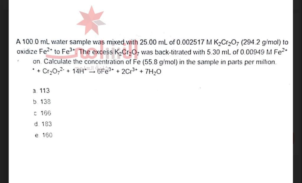 A 100.0 mL water sample was mixed with 25.00 mL of 0.002517 M K₂Cr₂O7 (294.2 g/mol) to
oxidize Fe² to Fe³+ The excess K₂Cr₂O7 was back-titrated with 5.30 mL of 0.00949 M Fe²+
on Calculate the concentration of Fe (55.8 g/mol) in the sample in parts per million.
*+ Cr₂O7²- + 14H+ 6Fe³+ + 2Cr³+ + 7H₂O
(
a. 113
b. 138
C 166
d. 183
e 160
1