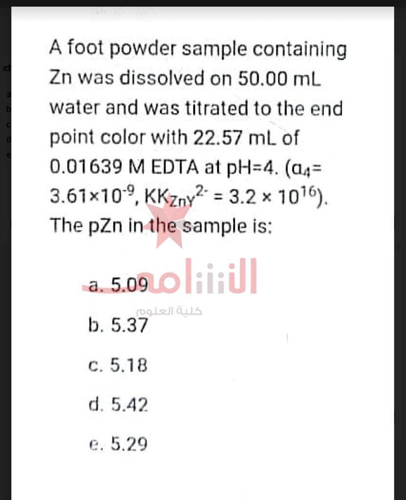 A foot powder sample containing
Zn was dissolved on 50.00 mL
water and was titrated to the end
point color with 22.57 mL of
0.01639 M EDTA at pH=4. (a4=
3.61×109, KKzny2 = 3.2 x 10¹6).
The pZn in the sample is:
a. 5.09 oliitul
كلية العلوم
b. 5.37
c. 5.18
d. 5.42
e. 5.29
