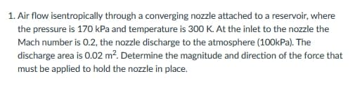 1. Air flow isentropically through a converging nozzle attached to a reservoir, where
the pressure is 170 kPa and temperature is 300 K. At the inlet to the nozzle the
Mach number is 0.2, the nozzle discharge to the atmosphere (100kPa). The
discharge area is 0.02 m?. Determine the magnitude and direction of the force that
must be applied to hold the nozzle in place.
