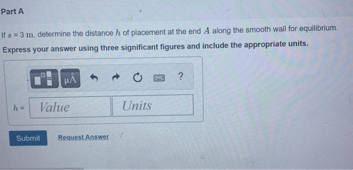 Part A
If s = 3 m, determine the distance h of placement at the end A along the smooth wall for equilibrium.
Express your answer using three significant figures and include the appropriate units.
HA
?
h =
Value
Units
Submit
Request Answer
