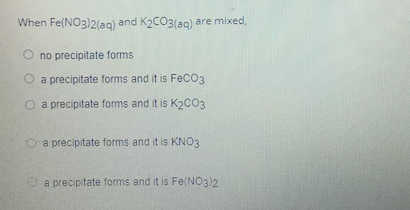 When Fe(NO3)2lag) and K2CO3(ag) are mixed,
O no precipitate forms
O a precipitate forms and it is FeCO3
O a precipitate forms and it is K2CO3
O a precipitate forms and it is KNO3
a precipitate forms and it is Fe(NO3)2
