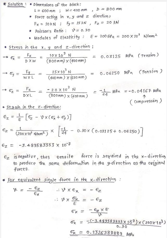 * Solution : • Dimensions of the block:
D = 800 mm
L= 600 mm ;
• Force acting in x, y and z direction:
Fx = 10KN ; Fy = 15 kN , Fz = 20 kN
• Poisson's Ratio :
• Modulus of Elasticity : E = 200 GPa = 200 X 103 N/mm2
W= 400 mm
V= 0. 30
Stress in the x, y and z-direction :
10 x 10 N
(800mm) x (400 mm)
Fx
0.03125 Mpa (tension )
+ 6x
%3D
%3D
DXW
15x 10 N
(400 mm) x (600 mm)
• 5y =
Fy
0.06250 MPa (Tension )
%3D
%3D
wXL
- 20 X 10 N
(800mm) x (600 mm)
Fz
MPa =-0.04167 MPa
24
DXL
( Compressin )
• Stzain in the z- direction:
Ez
%3D
[( + %) xA - 3] ->
(200 x 1o N/mm2)
Ez
x
24
0. 30 x (0.031 25 + 0.06 250)
Ez =
-3.489583333 x 10 7
force is tequired in the x-direction
Ez is negati ve, thus tensile
to produce the same deformation in the ydirection as the original
forces.
• For equivalent single forre in the x-direction :
K = - Ez
Ex
.: V x €x = - Ez
= - Ez
6x =
- Ez XE
-(-3.489583333 x 167)× C200x103)
0.30
6x =
0. 2326388889 MPu
