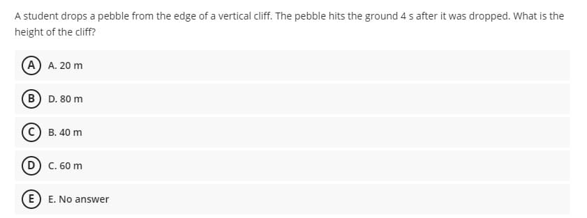 A student drops a pebble from the edge of a vertical cliff. The pebble hits the ground 4 s after it was dropped. What is the
height of the cliff?
(A A. 20 m
B D. 80 m
C) B. 40 m
C. 60 m
E) E. No answer
