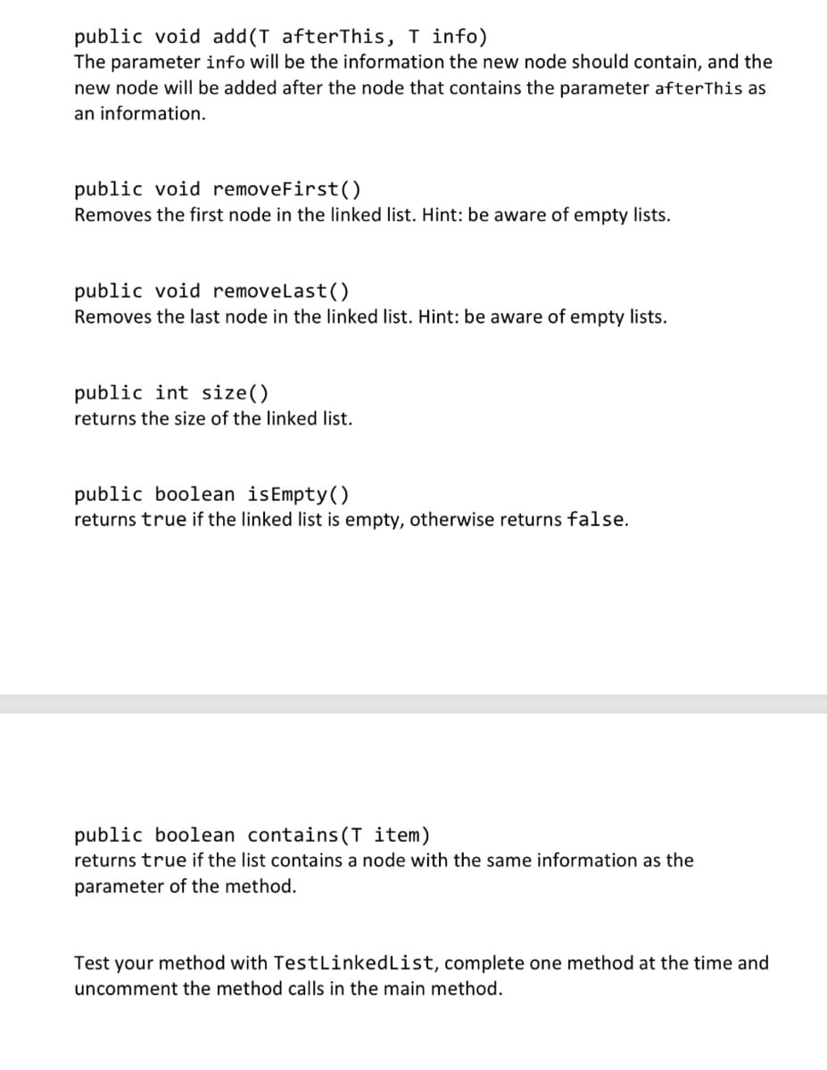 public void add(T afterThis, T info)
The parameter info will be the information the new node should contain, and the
new node will be added after the node that contains the parameter after This as
an information.
public void removeFirst()
Removes the first node in the linked list. Hint: be aware of empty lists.
public void removeLast()
Removes the last node in the linked list. Hint: be aware of empty lists.
public int size()
returns the size of the linked list.
public boolean isEmpty()
returns true if the linked list is empty, otherwise returns false.
public boolean contains (T item)
returns true if the list contains a node with the same information as the
parameter of the method.
Test your method with TestLinked List, complete one method at the time and
uncomment the method calls in the main method.