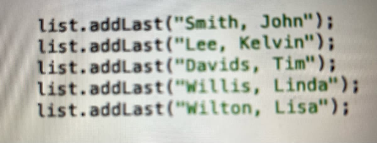 list.addLast("Smith, John");
list.addLast("Lee, Kelvin");
list.addLast("Davids, Tim");
list.addLast("Willis, Linda");
list.addLast("Wilton, Lisa");
