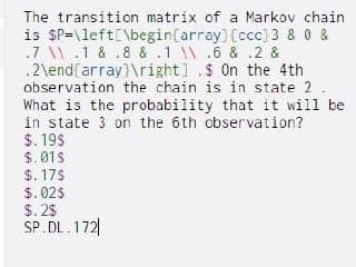 The transition matrix of a Markov chain
is $P=\left[\begin(array) {ccc)3 & 0 &
.7 \.1 & .8 & .1 \.6 & .2 &
.2\end[array)\right] .$ On the 4th
observation the chain is in state 2.
What is the probability that it will be
in state 3 on the 6th observation?
$. 19$
$.01s
$. 17$
$. 02S
$. 25
SP.DL.172|
