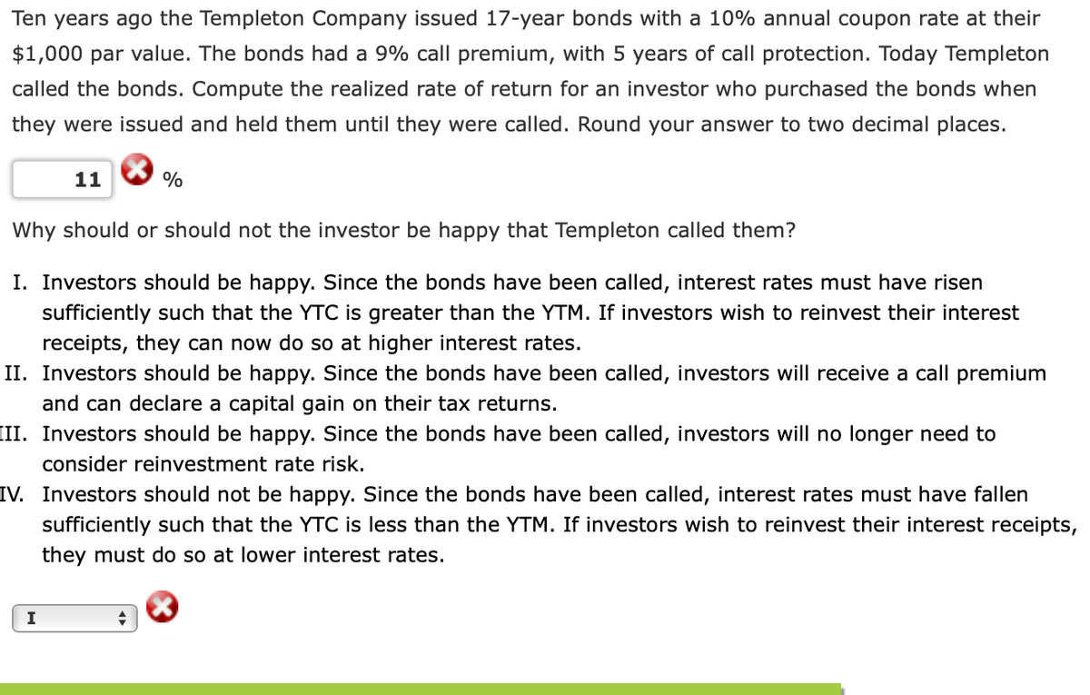 Ten years ago the Templeton Company issued 17-year bonds with a 10% annual coupon rate at their
$1,000 par value. The bonds had a 9% call premium, with 5 years of call protection. Today Templeton
called the bonds. Compute the realized rate of return for an investor who purchased the bonds when
they were issued and held them until they were called. Round your answer to two decimal places.
11
%
Why should or should not the investor be happy that Templeton called them?
I. Investors should be happy. Since the bonds have been called, interest rates must have risen
sufficiently such that the YTC is greater than the YTM. If investors wish to reinvest their interest
receipts, they can now do so at higher interest rates.
II. Investors should be happy. Since the bonds have been called, investors will receive a call premium
and can declare a capital gain on their tax returns.
III. Investors should be happy. Since the bonds have been called, investors will no longer need to
consider reinvestment rate risk.
IV. Investors should not be happy. Since the bonds have been called, interest rates must have fallen
sufficiently such that the YTC is less than the YTM. If investors wish to reinvest their interest receipts,
they must do so at lower interest rates.
I

