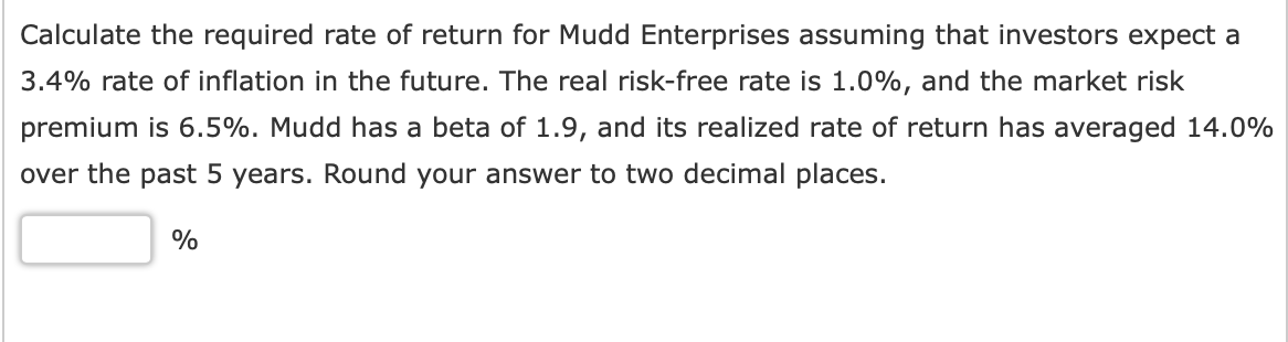 Calculate the required rate of return for Mudd Enterprises assuming that investors expect a
3.4% rate of inflation in the future. The real risk-free rate is 1.0%, and the market risk
premium is 6.5%. Mudd has a beta of 1.9, and its realized rate of return has averaged 14.0%
over the past 5 years. Round your answer to two decimal places.
%
