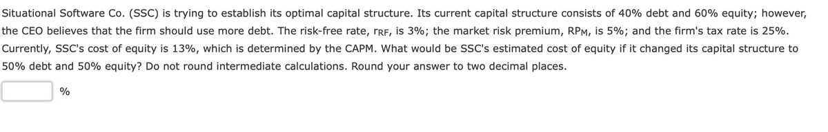 Situational Software Co. (SSC) is trying to establish its optimal capital structure. Its current capital structure consists of 40% debt and 60% equity; however,
the CEO believes that the firm should use more debt. The risk-free rate, rRF, is 3%; the market risk premium, RPM, is 5%; and the firm's tax rate is 25%.
Currently, SSC's cost of equity is 13%, which is determined by the CAPM. What would be SSC's estimated cost of equity if it changed its capital structure to
50% debt and 50% equity? Do not round intermediate calculations. Round your answer to two decimal places.
%
