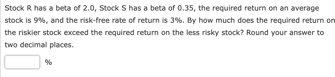 Stock R has a beta of 2.0, Stock S has a beta of 0.35, the required return on an average
stock is 9%, and the risk-free rate of return is 3%. By how much does the required return on
the riskier stock exceed the required return on the less risky stock? Round your answer to
two decimal places.
%

