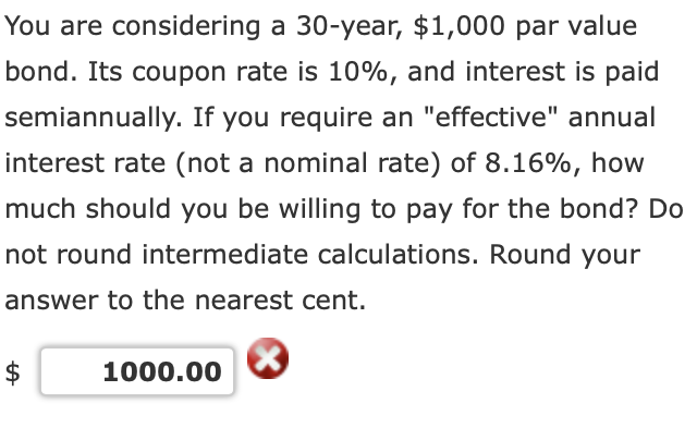 You are considering a 30-year, $1,000 par value
bond. Its coupon rate is 10%, and interest is paid
semiannually. If you require an "effective" annual
interest rate (not a nominal rate) of 8.16%, how
much should you be willing to pay for the bond? Do
not round intermediate calculations. Round your
answer to the nearest cent.
1000.00
%24
