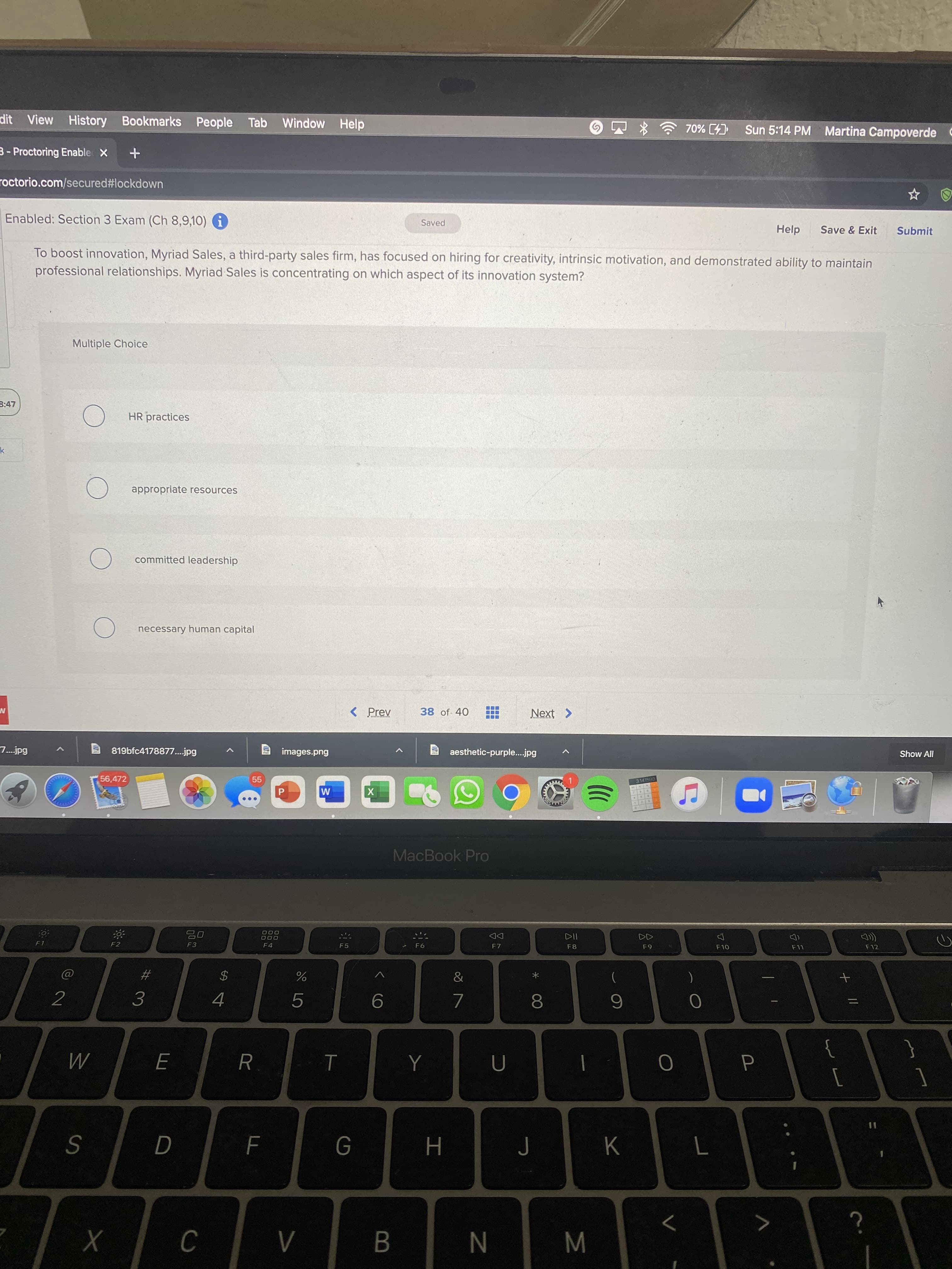 M
O LO
LL
%24
View History Bookmarks People
Tab Window Help
Sun 5:14 PM Martina Campoverde C
3- Proctoring Enable X
roctorio.com/secured#lockdown
Enabled: Section 3 Exam (Ch 8,9,10) i
Saved
Help
Save & Exit
Submit
To boost innovation, Myriad Sales, a third-party sales firm, has focused on hiring for creativity, intrinsic motivation, and demonstrated ability to maintain
professional relationships. Myriad Sales is concentrating on which aspect of its innovation system?
Multiple Choice
3:47
HR practices
appropriate resources
committed leadership
necessary human capital
< Prev
38 of 40
Next >
7.jpg
819bfc4178877..jpg
images.png
aesthetic-purple...jpg
Show All
56,472
55
3.141593
M
MacBook Pro
000
000
DD
F7
F1
F3
F4
F5
F8
F10
F11
F12
23
2
8.
]
K
S
H.
N
