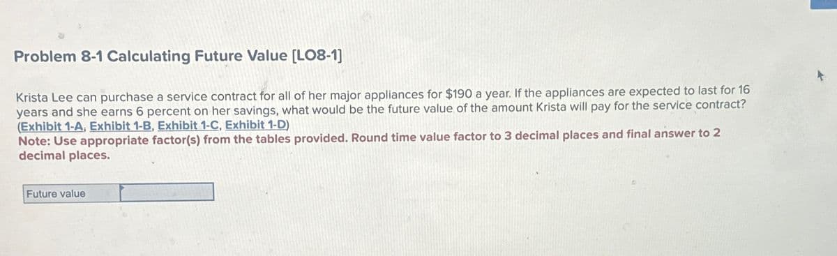 Problem 8-1 Calculating Future Value [LO8-1]
Krista Lee can purchase a service contract for all of her major appliances for $190 a year. If the appliances are expected to last for 16
years and she earns 6 percent on her savings, what would be the future value of the amount Krista will pay for the service contract?
(Exhibit 1-A, Exhibit 1-B, Exhibit 1-C, Exhibit 1-D)
Note: Use appropriate factor(s) from the tables provided. Round time value factor to 3 decimal places and final answer to 2
decimal places.
Future value