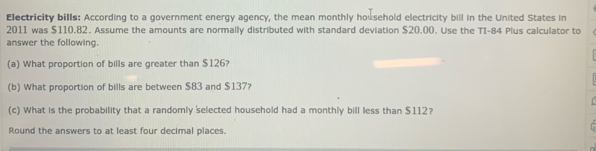 Electricity bills: According to a government energy agency, the mean monthly household electricity bill in the United States in
2011 was $110.82. Assume the amounts are normally distributed with standard deviation $20.00. Use the TI-84 Plus calculator to
answer the following.
(a) What proportion of bills are greater than $126?
(b) What proportion of bills are between $83 and $137?
(c) What is the probability that a randomly selected household had a monthly bill less than $112?
Round the answers to at least four decimal places.
