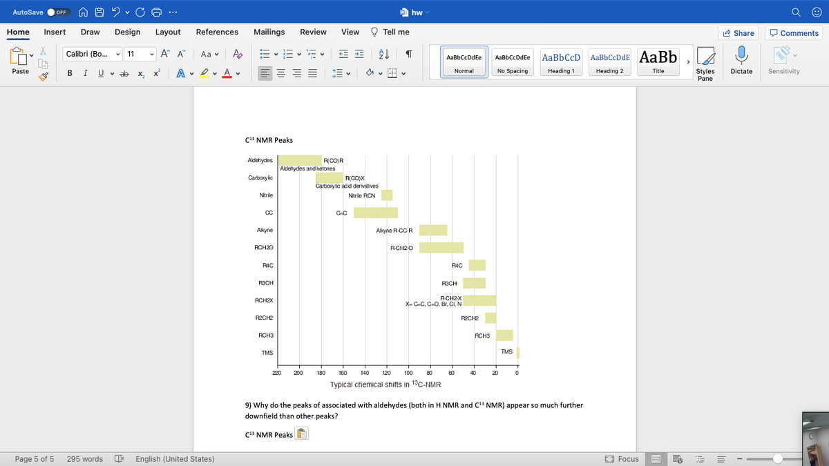 AutoSave
We hw
OFF
...
Home
Insert
Draw
Design
Layout
References
Mailings
Review
View
O Tell me
R Share
O Comments
Calibri (Bo.. v 11
v A A
E vE v E v E E
Aa v
AaBbCcDdEe
AaBbCcD AaBbCcDdE AaBb
AaBbCcDdEe
BIU V ab
A • I v A v
Paste
х, х
E= ==
No Spacing
Normal
Heading 1
Heading 2
Title
Styles
Pane
Dictate
Sensitivity
C13 NMR Peaks
Aldehydes
RCO)R
Aldehydes and ketones
Carbaxylic
R(CO)X
Carbaxylic acid derivatives
Ntrile
Nitrile RCN
CC
C-C
Alkyne
Akyne R-CC-R
RCH20
RCH2-O
R4C
RAC
R3CH
R3CH
RCH2X
X= C-C, C-O, Br, CI, N
RCH2X
R2CH2
RECH2
RCH3
RCH3
TMS
TMS
220
200
180
160
140
120
100
80
60
40
20
Typical chemical shifts in 13c-NMR
9) Why do the peaks of associated with aldehydes (both in H NMR and C NMR) appear so much further
downfield than other peaks?
C13 NMR Peaks E
Page 5 of 5
E English (United States)
O Focus
295 words
白

