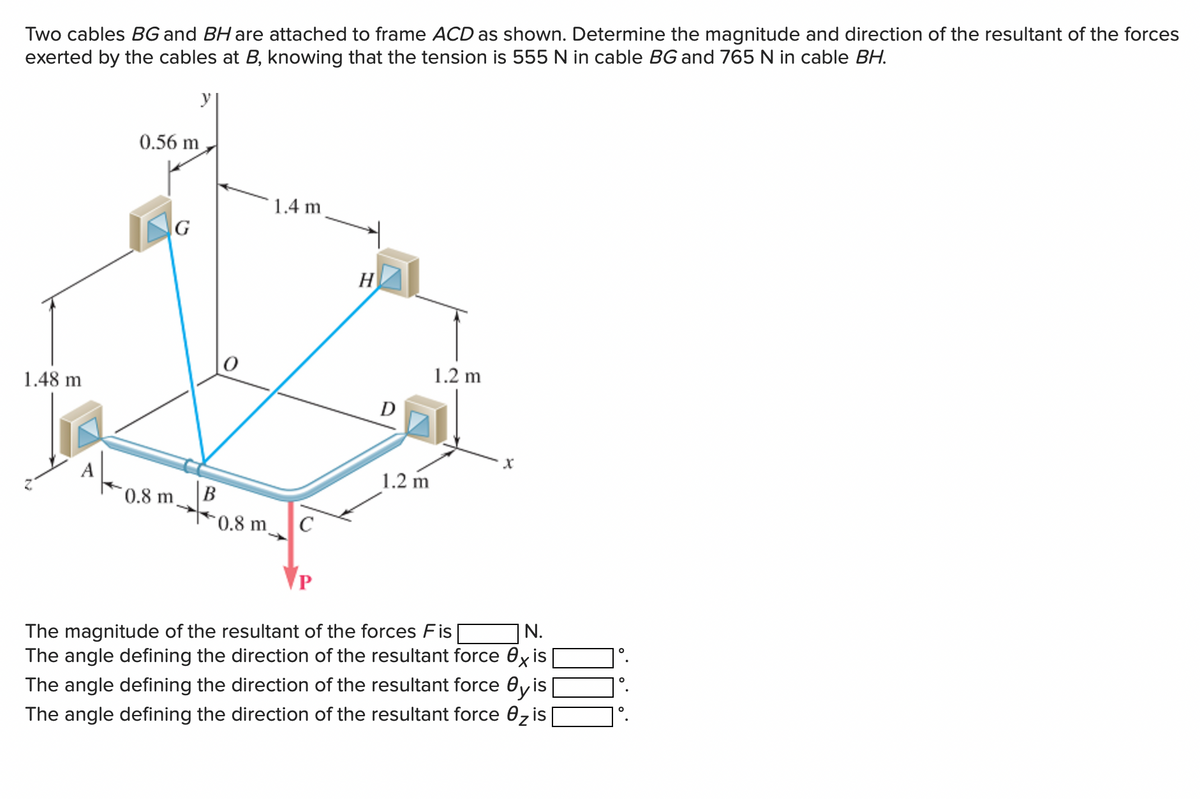 Two cables BG and BH are attached to frame ACD as shown. Determine the magnitude and direction of the resultant of the forces
exerted by the cables at B, knowing that the tension is 555 N in cable BG and 765 N in cable BH.
1.48 m
0.56 m
IN G
0.8 m
B
0.8 m
1.4 m
C
H
D
1.2 m
1.2 m
X
N.
The magnitude of the resultant of the forces Fis
The angle defining the direction of the resultant force exis
The angle defining the direction of the resultant force Oy is
The angle defining the direction of the resultant force 0₂ is
O