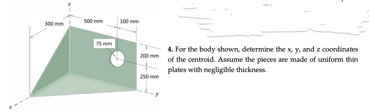 300 mm
500 mm
75 mm
100 mm
200 mm
250 mm
y
4. For the body shown, determine the x, y, and z coordinates
of the centroid. Assume the pieces are made of uniform thin
plates with negligible thickness.