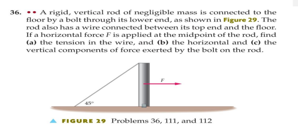 36. A rigid, vertical rod of negligible mass is connected to the
floor by a bolt through its lower end, as shown in Figure 29. The
rod also has a wire connected between its top end and the floor.
If a horizontal force F is applied at the midpoint of the rod, find
(a) the tension in the wire, and (b) the horizontal and (c) the
vertical components of force exerted by the bolt on the rod.
45°
▲ FIGURE 29 Problems 36, 111, and 112