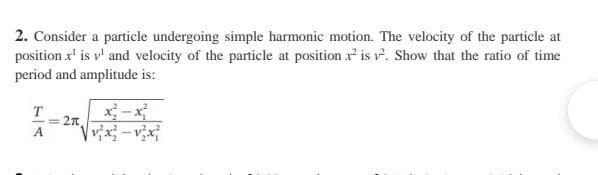 2. Consider a particle undergoing simple harmonic motion. The velocity of the particle at
position x¹ is v¹ and velocity of the particle at position ² is ². Show that the ratio of time
period and amplitude is:
T
A
= 2t.
√v²x²-v²x²
