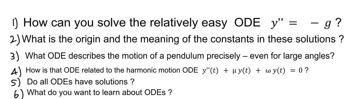 () How can you solve the relatively easy ODE_y" =
g?
2) What is the origin and the meaning of the constants in these solutions ?
3) What ODE describes the motion of a pendulum precisely - even for large angles?
4) How is that ODE related to the harmonic motion ODE y"(t) + µy(t) + wy(t) = 0?
5) Do all ODEs have solutions ?
6) What do you want to learn about ODEs ?