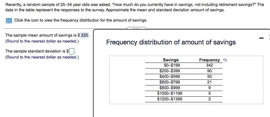 Recently, a random sample of 25-34 year olds was asked, "How much do you currently have in savings, not including retirement savings?" The
data in the table represent the responses to the survey. Approximate the mean and standard deviation amount of savings.
Click the icon to view the frequency distribution for the amount of savings.
The sample mean amount of savings is $ 225 .
(Round to the nearest dollar as needed.)
Frequency distribution of amount of savings
The sample standard deviation is S.
(Round to the nearest dollar as needed.)
Savings
$0-S199
$200-$399
$400-$599
$600-$799
$800-$999
Frequency
342
90
50
21
$1000-$1199
$1200-$1399
