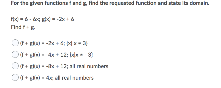 For the given functions f and g, find the requested function and state its domain.
f(x) = 6 - 6x; g(x) = -2x + 6
Find f+ g.
(f + g)(x) = -2x + 6; {x| x # 3}
(f + g)(x) = -4x + 12; {x|x # - 3}
O (f + g)(x) = -8x + 12; all real numbers
(f + g)(x) = 4x; all real numbers
