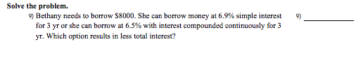 Solve the problem.
9) Bethany needs to borrow S8000. She can borrow money at 6.9% simple interest
for 3 yr or she can borrow at 6.5% with interest compounded continuously for 3
yr. Which option results in less total interest?
9)
