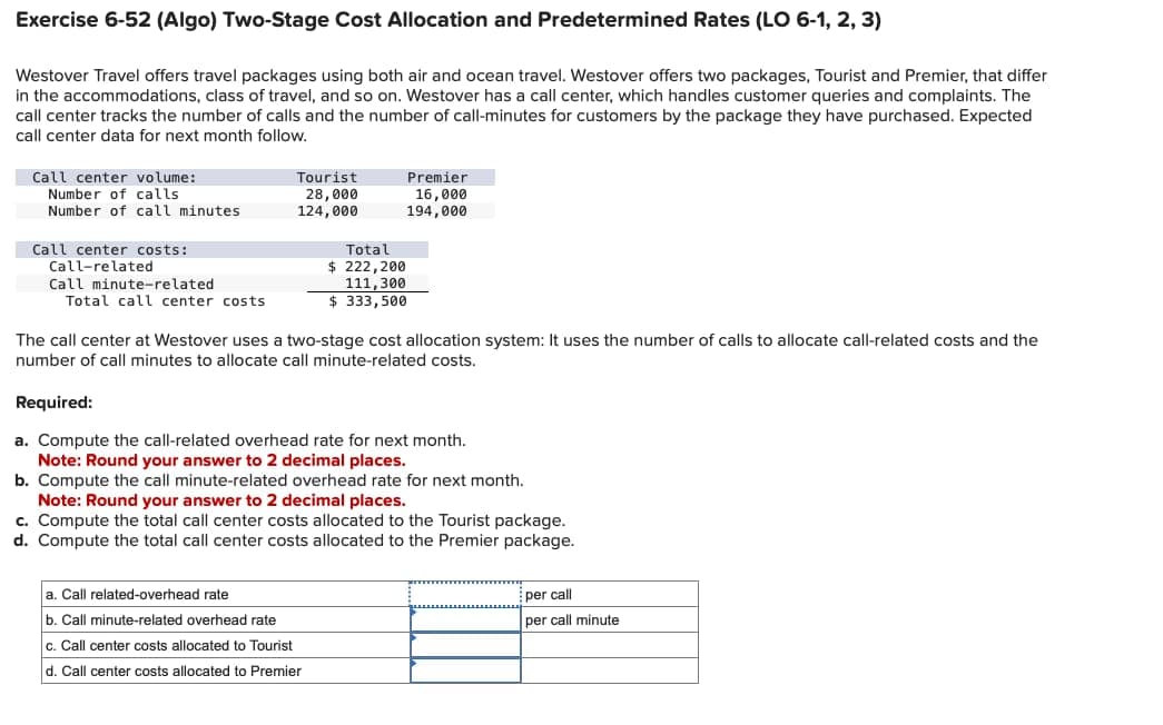 Exercise 6-52 (Algo) Two-Stage Cost Allocation and Predetermined Rates (LO 6-1, 2, 3)
Westover Travel offers travel packages using both air and ocean travel. Westover offers two packages, Tourist and Premier, that differ
in the accommodations, class of travel, and so on. Westover has a call center, which handles customer queries and complaints. The
call center tracks the number of calls and the number of call-minutes for customers by the package they have purchased. Expected
call center data for next month follow.
Call center volume:
Number of calls
Number of call minutes
Call center costs:
Call-related
Call minute-related
Total call center costs
Tourist
28,000
124,000
Total
$ 222,200
111,300
$333,500
Premier
16,000
194,000
The call center at Westover uses a two-stage cost allocation system: It uses the number of calls to allocate call-related costs and the
number of call minutes to allocate call minute-related costs.
a. Call related-overhead rate
b. Call minute-related overhead rate
c. Call center costs allocated to Tourist
d. Call center costs allocated to Premier
Required:
a. Compute the call-related overhead rate for next month.
Note: Round your answer to 2 decimal places.
b. Compute the call minute-related overhead rate for next month.
Note: Round your answer to 2 decimal places.
c. Compute the total call center costs allocated to the Tourist package.
d. Compute the total call center costs allocated to the Premier package.
per call
per call minute