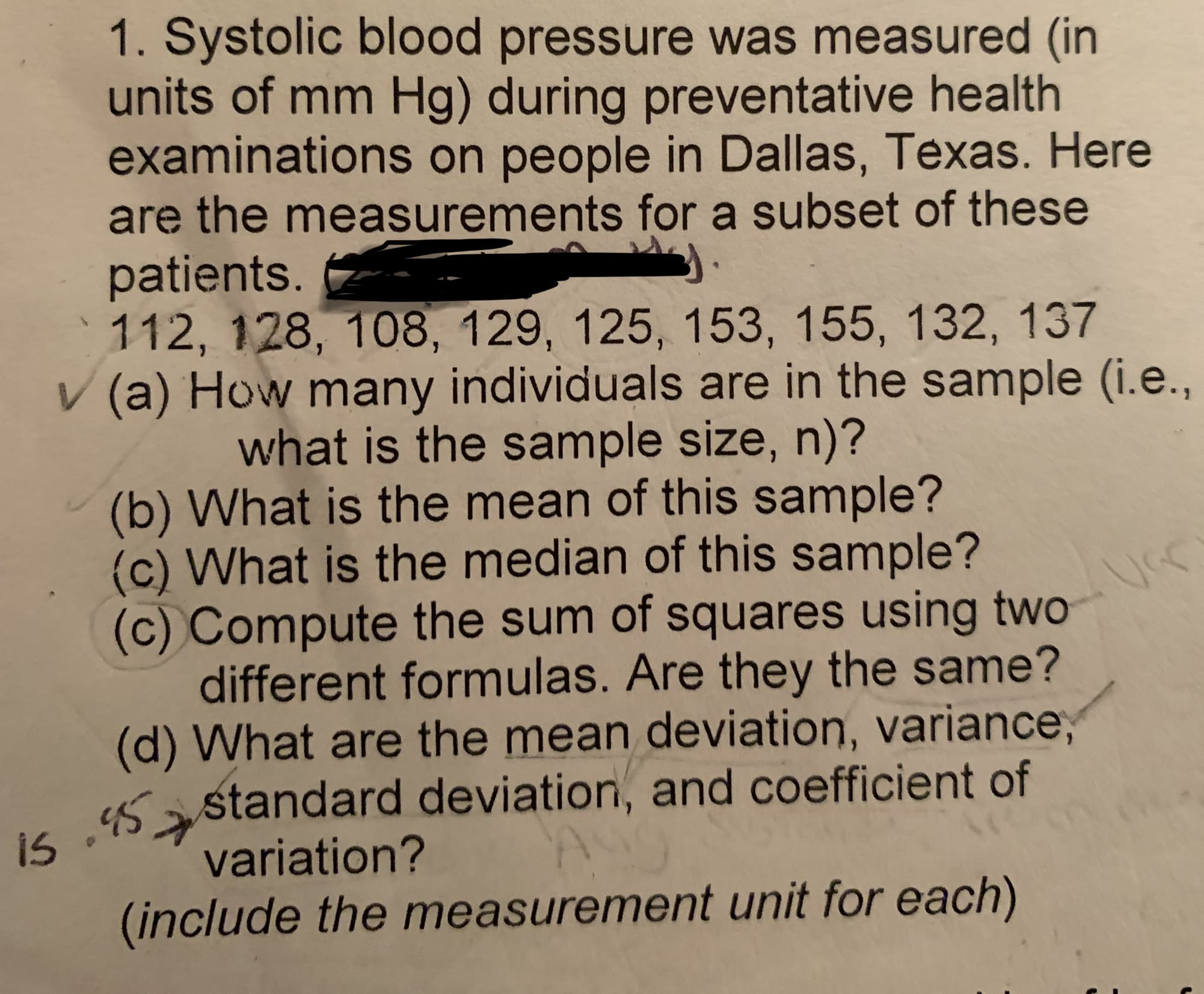 1. Systolic blood pressure was measured (in
units of mm Hg) during preventative health
examinations on people in Dallas, Texas. Here
are the measurements for a subset of these
patients.
112, 128, 108, 129, 125, 153, 155, 132, 137
V (a) How many individuals are in the sample (i.e.,
what is the sample size, n)?
(b) What is the mean of this sample?
(c) What is the median of this sample?
(c) Compute the sum of squares using two
different formulas. Are they the same?
(d) What are the mean deviation, variance,
s astandard deviation, and coefficient of
variation?
(include the measurement unit for each)
