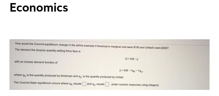 Economics
How would the Coumot equilibrium change in the airine example if American's marginal cost were $100 and United's were $2007
The demand the duopoly quantity-setting firms face is
Q- 339 -p
with an inverse demand function of
p- 339-19A1qu-
where qa is the quantity produced by American and qu is the quantity produced by United.
The Cournot-Nash equilibrium occurs where qa equals
and qu equals (enter numeric responses using integers)

