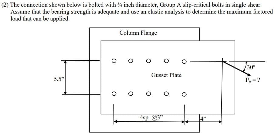 (2) The connection shown below is bolted with 3/4 inch diameter, Group A slip-critical bolts in single shear.
Assume that the bearing strength is adequate and use an elastic analysis to determine the maximum factored
load that can be applied.
5.5"
Column Flange
o o
O
o o
Gusset Plate
4sp. @3"
O O
4"
30⁰
P₁ = ?