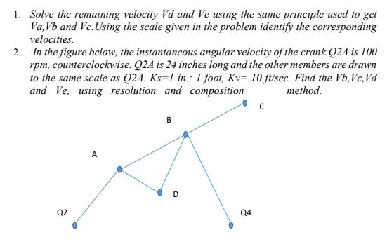 1. Solve the remaining velocity Vd and Ve using the same principle used to get
Va,Vb and Vc. Using the scale given in the problem identify the corresponding
velocities.
2. In the figure below, the instantaneous angular velocity of the crank Q2A is 100
rpm, counterclockwise. Q2A is 24 inches long and the other members are drawn
to the same scale as Q2A. Ks=1 in.: 1 foot, Kv= 10 ft/sec. Find the Vb, Vc, Vd
and Ve, using resolution and composition
method.
B
Q2
Q4
D
