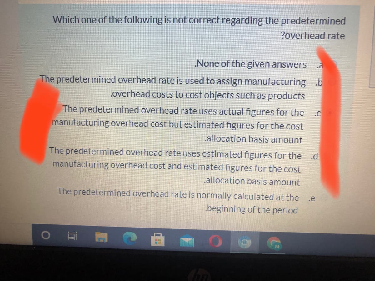 Which one of the following is not correct regarding the predetermined
?overhead rate
.None of the given answers
The predetermined overhead rate is used to assign manufacturing .b
.overhead costs to cost objects such as products
The predetermined overhead rate uses actual figures for the.c
manufacturing overhead cost but estimated figures for the cost
.allocation basis amount
The predetermined overhead rate uses estimated figures for the .d
manufacturing overhead cost and estimated figures for the cost
.allocation basis amount
The predetermined overhead rate is normally calculated at the .e
.beginning of the period
