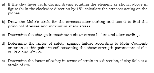 a) If the clay layer curls during drying rotating the element as shown above in
figure (b) in the clockwise direction by 15°, calculate the stresses acting on the
planes.
b) Draw the Mohr's circle for the stresses after curling and use it to find the
principal stresses and maximum shear stress.
c) Determine the change in maximum shear stress before and after curling.
d) Determine the factor of safety against failure according to Mohr-Coulomb
criterion at this point in soil assuming the shear strength parameters of c' =
60 kPa and Ø'= 35°.
e) Determine the factor of safety in terms of strain in x direction, if clay fails at a
strain of 3%.
