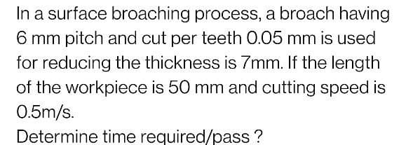 In a surface broaching process, a broach having
6 mm pitch and cut per teeth 0.05 mm is used
for reducing the thickness is 7mm. If the length
of the workpiece is 50 mm and cutting speed is
0.5m/s.
Determine time required/pass ?
