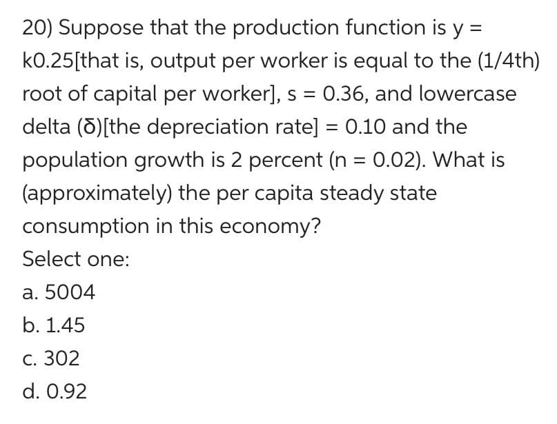 20) Suppose that the production function is y =
k0.25[that is, output per worker is equal to the (1/4th)
root of capital per worker], s = 0.36, and lowercase
delta (5)[the depreciation rate] = 0.10 and the
population growth is 2 percent (n = 0.02). What is
(approximately) the per capita steady state
%3D
consumption in this economy?
Select one:
а. 5004
b. 1.45
С. 302
d. 0.92
