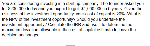 You are considering investing in a start up company. The founder asked you
for $200,000 today and you expect to get $1,000,000 in 9 years. Given the
riskiness of the investment opportunity, your cost of capital is 20%. What is
the NPV of the investment opportunity? Should you undertake the
investment opportunity? Calculate the IRR and use it to determine the
maximum deviation allowable in the cost of capital estimate to leave the
decision unchanged.