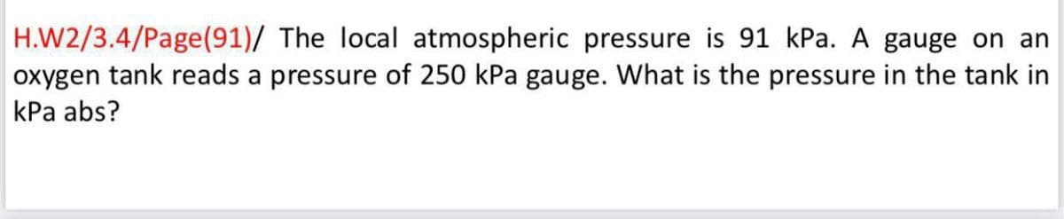 H.W2/3.4/Page(91)/ The local atmospheric pressure is 91 kPa. A gauge on an
oxygen tank reads a pressure of 250 kPa gauge. What is the pressure in the tank in
kPa abs?
