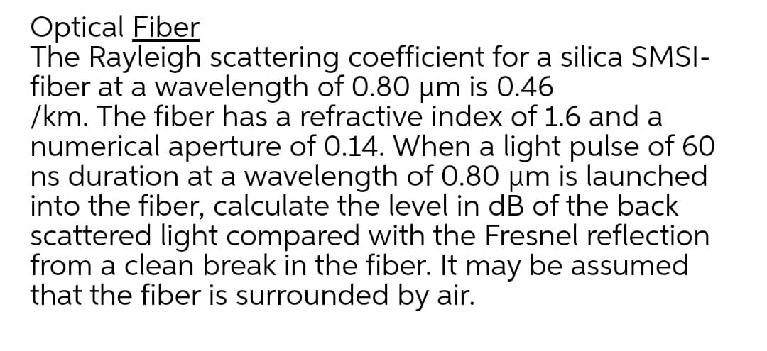 Optical Fiber
The Rayleigh scattering coefficient for a silica SMSI-
fiber at a wavelength of 0.80 µm is 0.46
/km. The fiber has a refractive index of 1.6 and a
numerical aperture of 0.14. When a light pulse of 60
ns duration at a wavelength of 0.80 um is launched
into the fiber, calculate the level in dB of the back
scattered light compared with the Fresnel reflection
from a clean break in the fiber. It may be assumed
that the fiber is surrounded by air.
