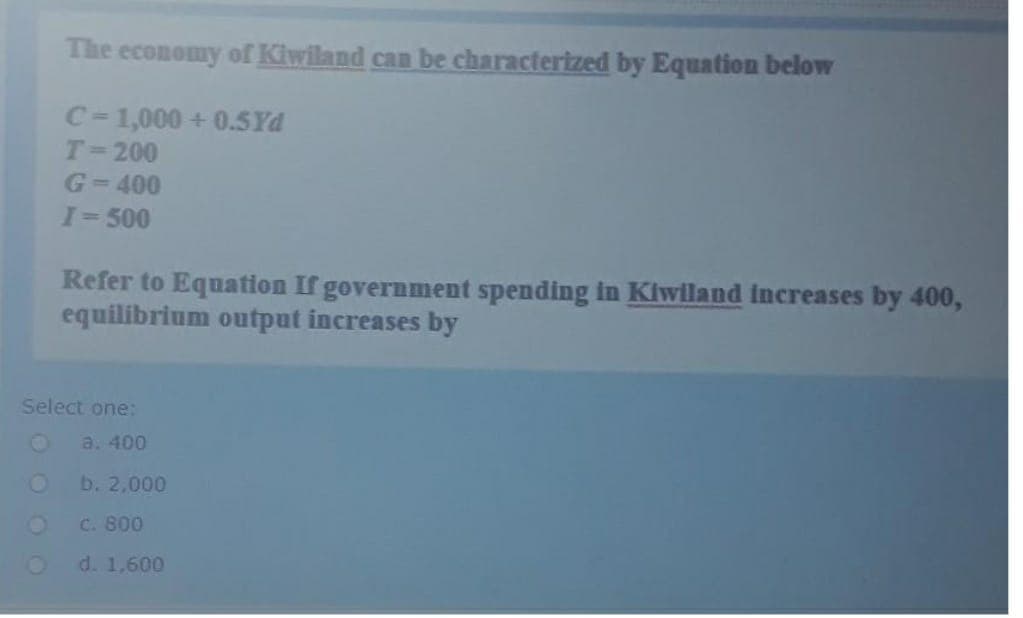 The economy of Kiwiland can be characterized by Equation below
C=1,000+ 0.5Yd
T=200
G=400
I= 500
Refer to Equation If government spending in Kiwiland increases by 400,
equilibrium output increases by
Select one:
O
a. 400
O
b. 2,000
c. 800
O
d. 1,600