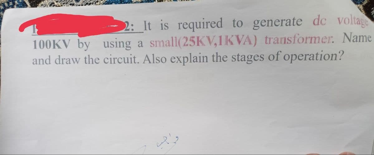 2: It is required to generate de voltage
100KV by using a small(25KV,1KVA) transformer. Name
and draw the circuit. Also explain the stages of operation?
اجب