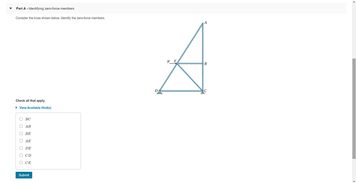 Part A - Identifying zero-force members
Consider the truss shown below. Identify the zero-force members.
A
P_ E
B
D
Check all that apply.
• View Available Hint(s)
ВС
АВ
ВЕ
AE
DE
CD
O CE
Submit
