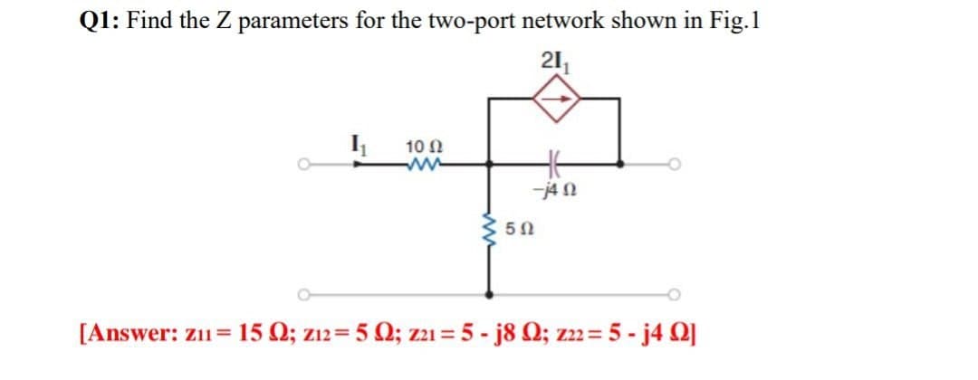 Q1: Find the Z parameters for the two-port network shown in Fig.1
21₁
1₁
10 Ω
ww
5Ω
-Ω
[Answer: zu = 15 Ω; z12 = 5 Ω; zzı = 5 - j8 Ω; z = 5 - j4 Ω]